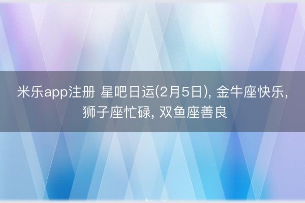 米乐app注册 星吧日运(2月5日)， 金牛座快乐， 狮子座忙碌， 双鱼座善良