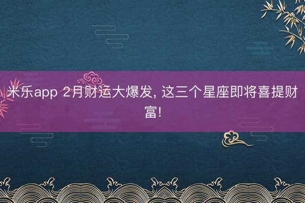 米乐app 2月财运大爆发, 这三个星座即将喜提财富!