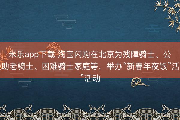 米乐app下载 淘宝闪购在北京为残障骑士、公益助老骑士、困难骑士家庭等，举办“新春年夜饭”活动
