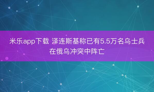 米乐app下载 泽连斯基称已有5.5万名乌士兵在俄乌冲突中阵亡