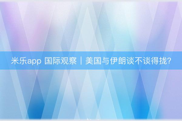 米乐app 国际观察|美国与伊朗谈不谈得拢?