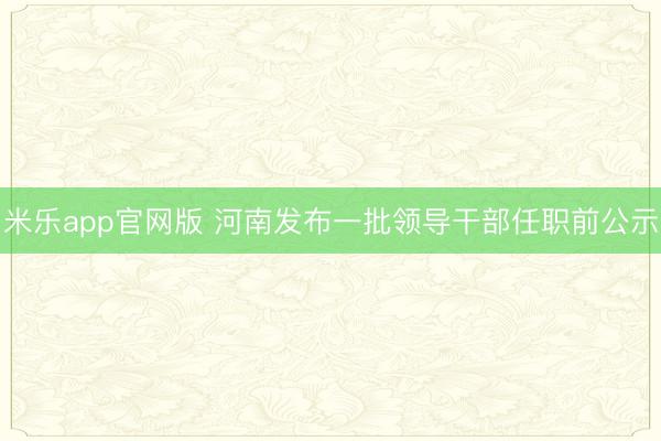 米乐app官网版 河南发布一批领导干部任职前公示