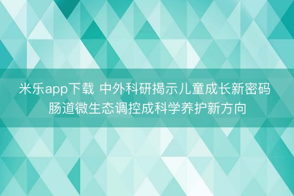 米乐app下载 中外科研揭示儿童成长新密码 肠道微生态调控成科学养护新方向