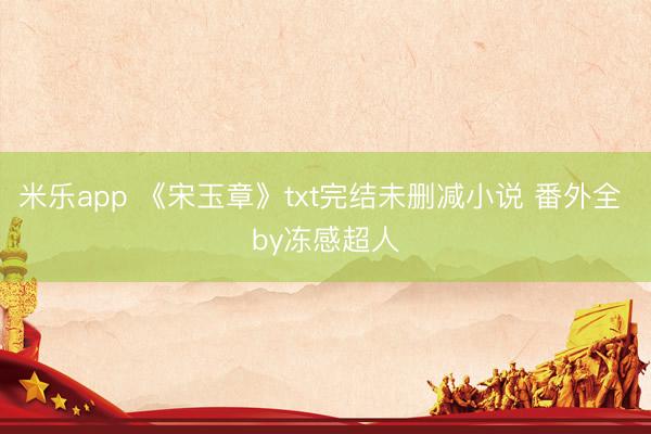 米乐app 《宋玉章》txt完结未删减小说 番外全 by冻感超人
