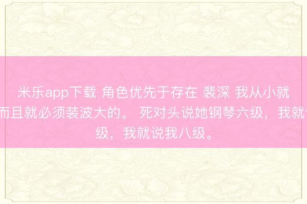 米乐app下载 角色优先于存在 裴深 我从小就喜欢装,而且就必须装波大的。 死对头说她钢琴六级,我就说我八级。