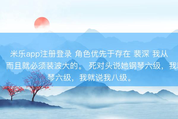米乐app注册登录 角色优先于存在 裴深 我从小就喜欢装，而且就必须装波大的。 死对头说她钢琴六级，我就说我八级。