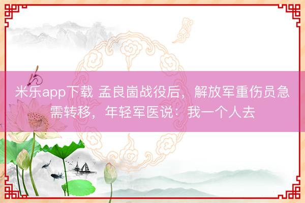米乐app下载 孟良崮战役后，解放军重伤员急需转移，年轻军医说：我一个人去