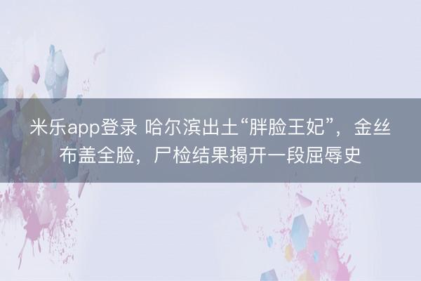 米乐app登录 哈尔滨出土“胖脸王妃”，金丝布盖全脸，尸检结果揭开一段屈辱史