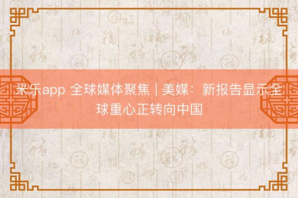 米乐app 全球媒体聚焦 | 美媒：新报告显示全球重心正转向中国