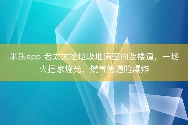 米乐app 老太太捡垃圾堆满室内及楼道,一场火把家烧光,燃气管道险爆炸