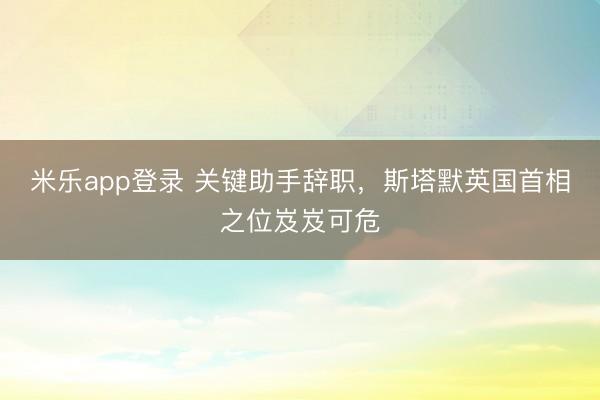 米乐app登录 关键助手辞职，斯塔默英国首相之位岌岌可危