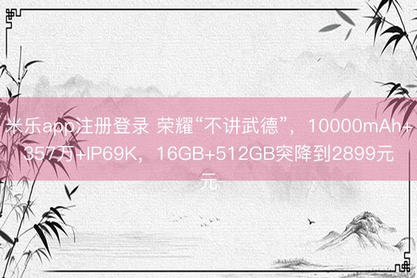 米乐app注册登录 荣耀“不讲武德”，10000mAh+357万+IP69K，16GB+512GB突降到2899元