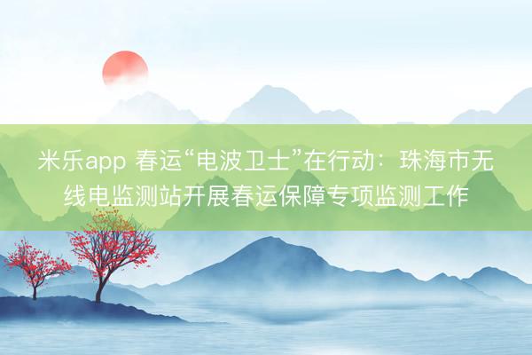 米乐app 春运“电波卫士”在行动：珠海市无线电监测站开展春运保障专项监测工作