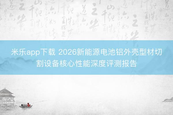 米乐app下载 2026新能源电池铝外壳型材切割设备核心性能深度评测报告