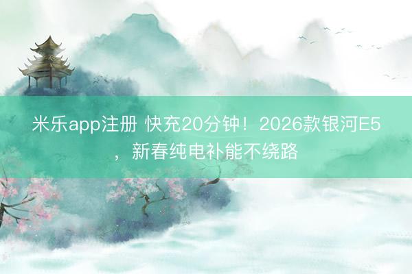 米乐app注册 快充20分钟!2026款银河E5,新春纯电补能不绕路