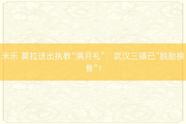 米乐 莫拉送出执教“满月礼”：武汉三镇已“脱胎换骨”！
