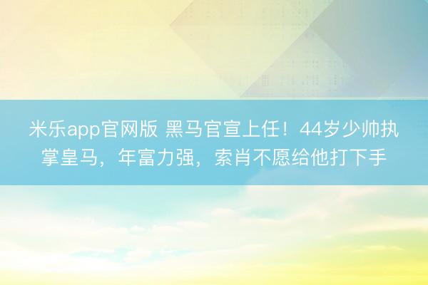 米乐app官网版 黑马官宣上任！44岁少帅执掌皇马，年富力强，索肖不愿给他打下手