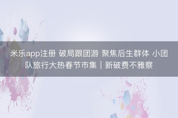 米乐app注册 破局跟团游 聚焦后生群体 小团队旅行大热春节市集|新破费不雅察