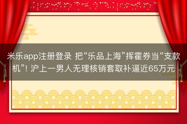 米乐app注册登录 把“乐品上海”挥霍券当“支款机”! 沪上一男人无理核销套取补逼近65万元