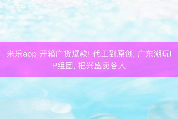 米乐app 开箱广货爆款! 代工到原创, 广东潮玩IP组团, 把兴盛卖各人