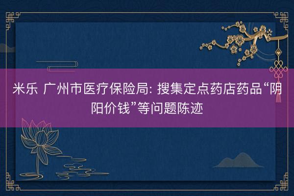 米乐 广州市医疗保险局: 搜集定点药店药品“阴阳价钱”等问题陈迹