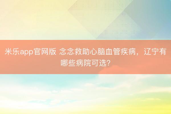米乐app官网版 念念救助心脑血管疾病，辽宁有哪些病院可选？
