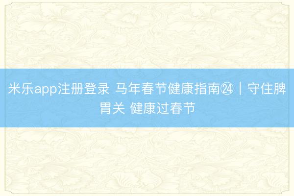 米乐app注册登录 马年春节健康指南㉔|守住脾胃关 健康过春节