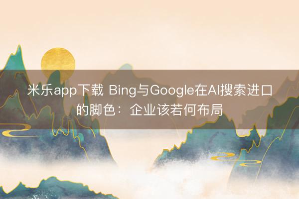 米乐app下载 Bing与Google在AI搜索进口的脚色:企业该若何布局