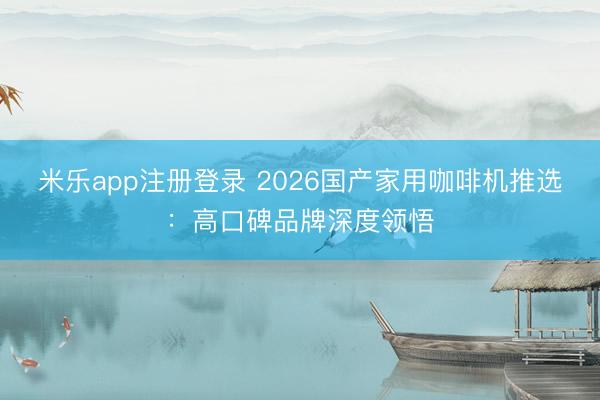 米乐app注册登录 2026国产家用咖啡机推选：高口碑品牌深度领悟