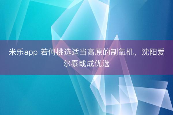 米乐app 若何挑选适当高原的制氧机,沈阳爱尔泰或成优选