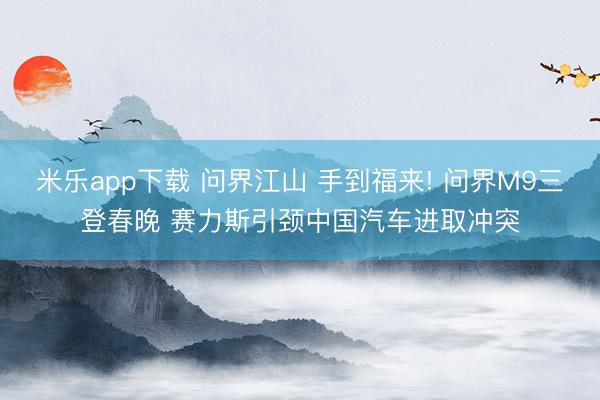 米乐app下载 问界江山 手到福来! 问界M9三登春晚 赛力斯引颈中国汽车进取冲突