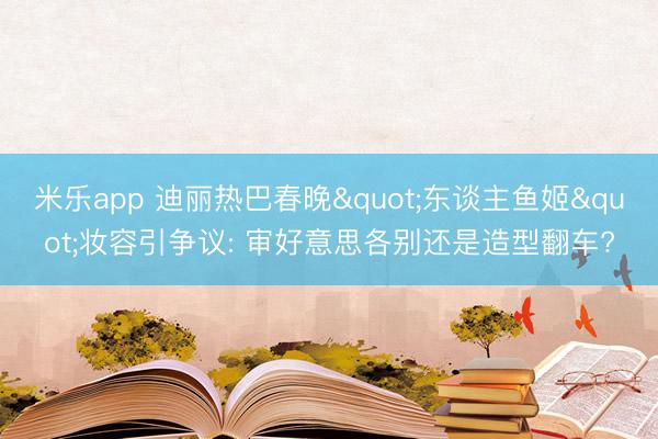 米乐app 迪丽热巴春晚"东谈主鱼姬"妆容引争议: 审好意思各别还是造型翻车?