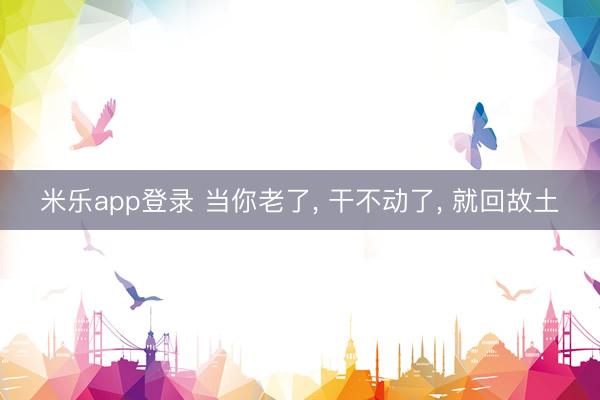 米乐app登录 当你老了， 干不动了， 就回故土