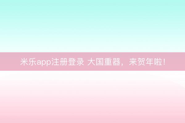 米乐app注册登录 大国重器，来贺年啦！