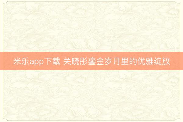 米乐app下载 关晓彤鎏金岁月里的优雅绽放