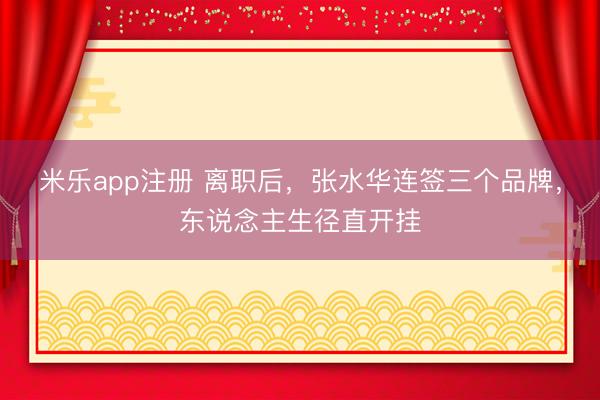 米乐app注册 离职后,张水华连签三个品牌,东说念主生径直开挂