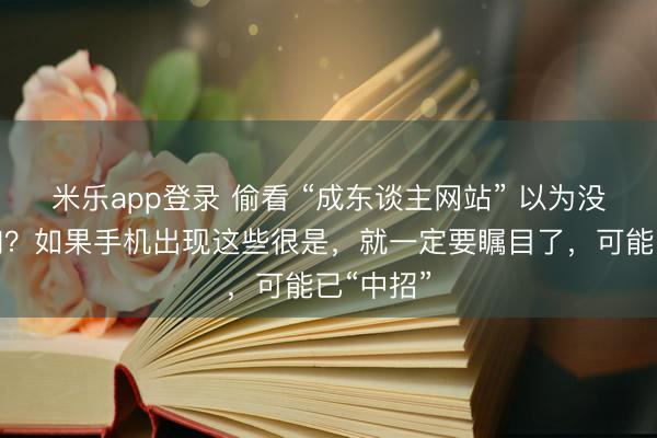 米乐app登录 偷看 “成东谈主网站” 以为没东谈主知？如果手机出现这些很是，就一定要瞩目了，可能已“中招”