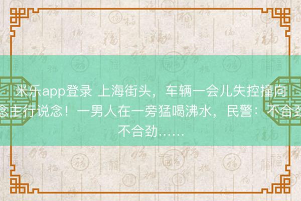 米乐app登录 上海街头，车辆一会儿失控撞向东说念主行说念！一男人在一旁猛喝沸水，民警：不合劲……