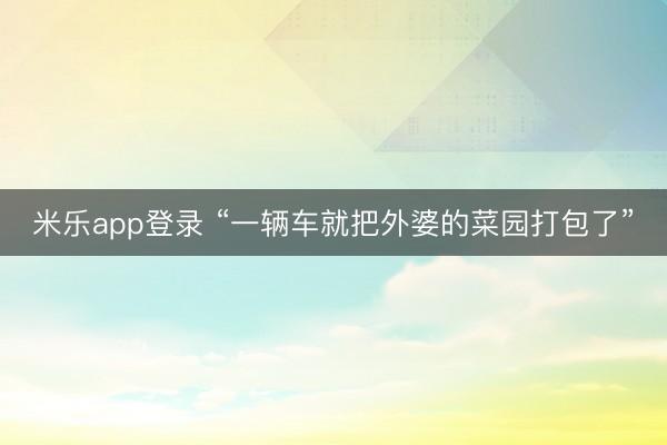 米乐app登录 “一辆车就把外婆的菜园打包了”