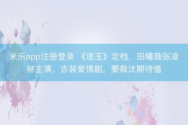 米乐app注册登录 《逐玉》定档，田曦薇张凌赫主演，古装爱情剧，要裁汰期待值