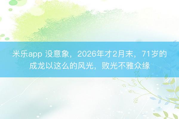 米乐app 没意象,2026年才2月末,71岁的成龙以这么的风光,败光不雅众缘