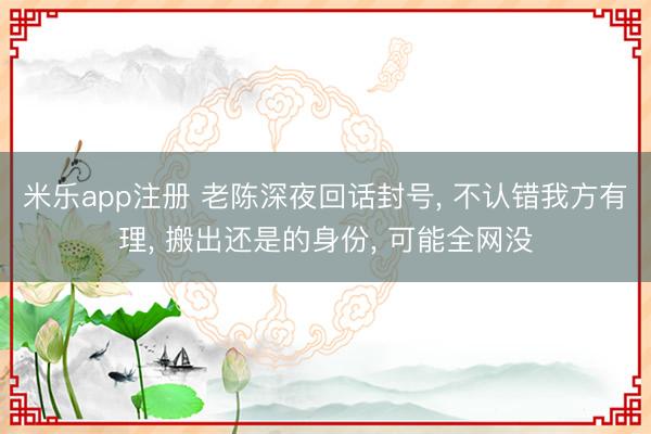 米乐app注册 老陈深夜回话封号, 不认错我方有理, 搬出还是的身份, 可能全网没