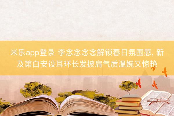 米乐app登录 李念念念念解锁春日氛围感，<a href=