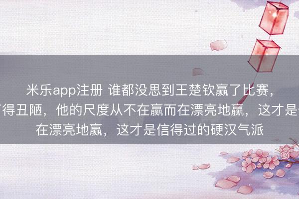 米乐app注册 谁都没思到王楚钦赢了比赛，真的说我方昨晚打得丑陋，他的尺度从不在赢而在漂亮地赢，这才是信得过的硬汉气派