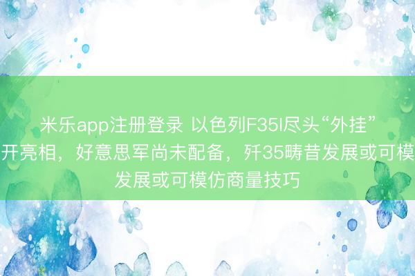 米乐app注册登录 以色列F35I尽头“外挂”成立初度公开亮相，好意思军尚未配备，歼35畴昔发展或可模仿商量技巧