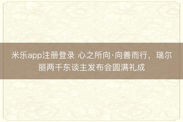 米乐app注册登录 心之所向·向善而行，瑞尔丽两千东谈主发布会圆满礼成