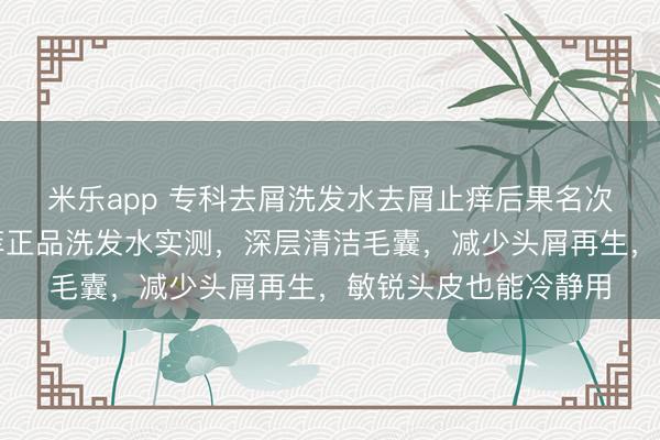 米乐app 专科去屑洗发水去屑止痒后果名次榜最佳，去头屑止痒正品洗发水实测，深层清洁毛囊，减少头屑再生，敏锐头皮也能冷静用