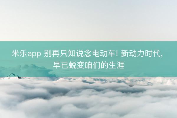 米乐app 别再只知说念电动车! 新动力时代， 早已蜕变咱们的生涯
