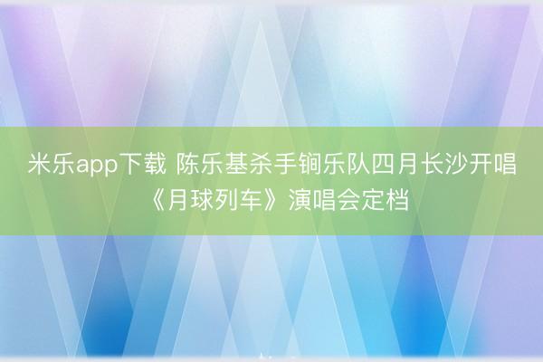 米乐app下载 陈乐基杀手锏乐队四月长沙开唱 《月球列车》演唱会定档