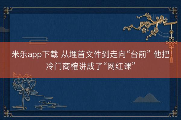 米乐app下载 从埋首文件到走向“台前” 他把冷门商榷讲成了“网红课”